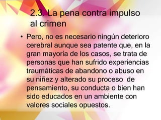 2.3. La pena contra impulso
al crimen
• Pero, no es necesario ningún deterioro
cerebral aunque sea patente que, en la
gran mayoría de los casos, se trata de
personas que han sufrido experiencias
traumáticas de abandono o abuso en
su niñez y alterado su proceso de
pensamiento, su conducta o bien han
sido educados en un ambiente con
valores sociales opuestos.
 