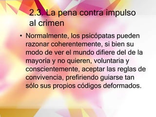 2.3. La pena contra impulso
al crimen
• Normalmente, los psicópatas pueden
razonar coherentemente, si bien su
modo de ver el mundo difiere del de la
mayoría y no quieren, voluntaria y
conscientemente, aceptar las reglas de
convivencia, prefiriendo guiarse tan
sólo sus propios códigos deformados.
 