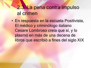 2.3. La pena contra impulso
al crimen
• En respuesta en la escuela Positivista,
El médico y criminólogo italiano
Cesare Lombroso creía que sí, y lo
plasmó en más de una decena de
libros que escribió a fines del siglo XIX
 