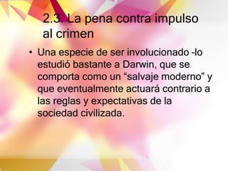 2.3. La pena contra impulso
al crimen
• Una especie de ser involucionado –lo
estudió bastante a Darwin, que se
comporta como un “salvaje moderno” y
que eventualmente actuará contrario a
las reglas y expectativas de la
sociedad civilizada.
 