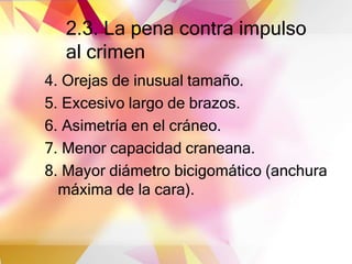 2.3. La pena contra impulso
al crimen
4. Orejas de inusual tamaño.
5. Excesivo largo de brazos.
6. Asimetría en el cráneo.
7. Menor capacidad craneana.
8. Mayor diámetro bicigomático (anchura
máxima de la cara).
 