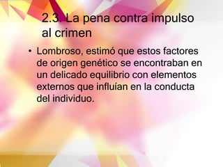 2.3. La pena contra impulso
al crimen
• Lombroso, estimó que estos factores
de origen genético se encontraban en
un delicado equilibrio con elementos
externos que influían en la conducta
del individuo.
 