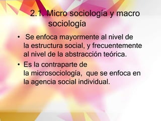 2.1. Micro sociología y macro
sociología
• Se enfoca mayormente al nivel de
la estructura social, y frecuentemente
al nivel de la abstracción teórica.
• Es la contraparte de
la microsociología, que se enfoca en
la agencia social individual.
 