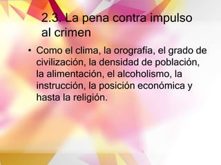 2.3. La pena contra impulso
al crimen
• Como el clima, la orografía, el grado de
civilización, la densidad de población,
la alimentación, el alcoholismo, la
instrucción, la posición económica y
hasta la religión.
 