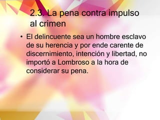 2.3. La pena contra impulso
al crimen
• El delincuente sea un hombre esclavo
de su herencia y por ende carente de
discernimiento, intención y libertad, no
importó a Lombroso a la hora de
considerar su pena.
 