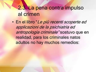 2.3. La pena contra impulso
al crimen
• En el libro “Le più recenti scoperte ed
applicazioni de la psichiatria ed
antropologia criminale” sostuvo que en
realidad, para los criminales natos
adultos no hay muchos remedios:
 