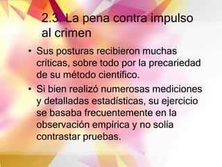 2.3. La pena contra impulso
al crimen
• Sus posturas recibieron muchas
críticas, sobre todo por la precariedad
de su método científico.
• Si bien realizó numerosas mediciones
y detalladas estadísticas, su ejercicio
se basaba frecuentemente en la
observación empírica y no solía
contrastar pruebas.
 