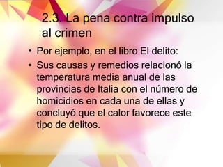 2.3. La pena contra impulso
al crimen
• Por ejemplo, en el libro El delito:
• Sus causas y remedios relacionó la
temperatura media anual de las
provincias de Italia con el número de
homicidios en cada una de ellas y
concluyó que el calor favorece este
tipo de delitos.
 