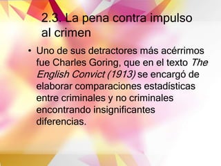 2.3. La pena contra impulso
al crimen
• Uno de sus detractores más acérrimos
fue Charles Goring, que en el texto The
English Convict (1913) se encargó de
elaborar comparaciones estadísticas
entre criminales y no criminales
encontrando insignificantes
diferencias.
 