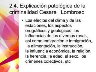 2.4. Explicación patológica de la
criminalidad Cesare Lombroso
• Los efectos del clima y de las
estaciones, los aspectos
orográficos y geológicos, las
influencias de las diversas rasas,
así como emigración e inmigración,
la alimentación, la instrucción,
la influencia económica, la religión,
la herencia, la edad, el sexo, los
crímenes colectivos, etc
 
