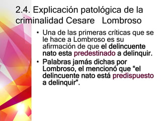 2.4. Explicación patológica de la
criminalidad Cesare Lombroso
• Una de las primeras críticas que se
le hace a Lombroso es su
afirmación de que el delincuente
nato esta predestinado a delinquir.
• Palabras jamás dichas por
Lombroso, el mencionó que “el
delincuente nato está predispuesto
a delinquir”.
 