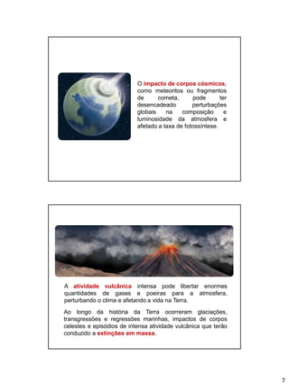 7
O impacto de corpos cósmicos,
como meteoritos ou fragmentos
de cometa, pode ter
desencadeado perturbações
globais na composição e
luminosidade da atmosfera e
afetado a taxa de fotossíntese.
A atividade vulcânica intensa pode libertar enormes
quantidades de gases e poeiras para a atmosfera,
perturbando o clima e afetando a vida na Terra.
Ao longo da história da Terra ocorreram glaciações,
transgressões e regressões marinhas, impactos de corpos
celestes e episódios de intensa atividade vulcânica que terão
conduzido a extinções em massa.
 