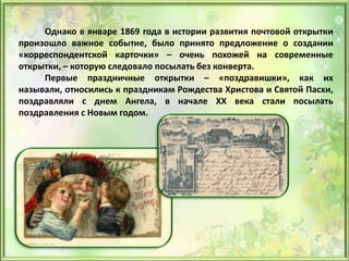 Однако в январе 1869 года в истории развития почтовой открытки
произошло важное событие, было принято предложение о создании
«корреспондентской карточки» – очень похожей на современные
открытки, – которую следовало посылать без конверта.
Первые праздничные открытки – «поздравишки», как их
называли, относились к праздникам Рождества Христова и Святой Пасхи,
поздравляли с днем Ангела, в начале XX века стали посылать
поздравления с Новым годом.
 