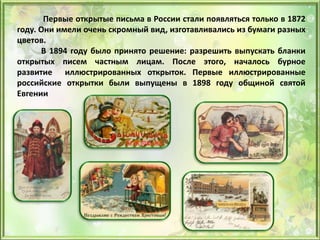 Первые открытые письма в России стали появляться только в 1872
году. Они имели очень скромный вид, изготавливались из бумаги разных
цветов.
В 1894 году было принято решение: разрешить выпускать бланки
открытых писем частным лицам. После этого, началось бурное
развитие иллюстрированных открыток. Первые иллюстрированные
российские открытки были выпущены в 1898 году общиной святой
Евгении
 