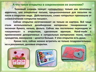 Толковый словарь толкует «открытки» только как почтовые
карточки, или открытые письма, предназначенные для посылки по
почте в открытом виде. Действительно, слово «открытка» произошло от
словосочетания «открытое письмо».
Сейчас открытки изготавливают не только из картона. Всё чаще
стали использоваться дизайнерские материалы: тонированная и
тисненая бумага, калька, фольга. Сейчас мы постепенно переходим от
«машинных» к открыткам, сделанным вручную. Нand-made с
применением декоративных и натуральных материалов: ткани, кожи,
сухоцветов, минералов – ценится больше. У этих открыток есть душа.
Кроме того, сейчас можно встретить не только поздравительные,
но и рекламные, деловые открытки.
А что такое открытка в современном ее значении?
 
