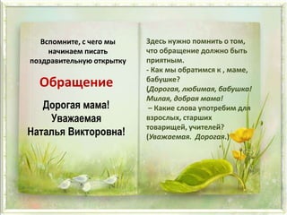 Вспомните, с чего мы
начинаем писать
поздравительную открытку
Дорогая мама!
Уважаемая
Наталья Викторовна!
Обращение
Здесь нужно помнить о том,
что обращение должно быть
приятным.
- Как мы обратимся к , маме,
бабушке?
(Дорогая, любимая, бабушка!
Милая, добрая мама!
– Какие слова употребим для
взрослых, старших
товарищей, учителей?
(Уважаемая. Дорогая.)
 