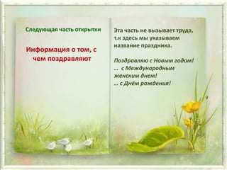 Следующая часть открытки
Информация о том, с
чем поздравляют
Эта часть не вызывает труда,
т.к здесь мы указываем
название праздника.
Поздравляю с Новым годом!
… с Международным
женским днем!
… с Днём рождения!
 