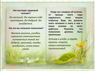 Как выглядит здоровый
человек?
Он веселый. Он хорошо себя
чувствует. Он добрый. Он
улыбается.
Как же мы напишем пожелание?
Желаем веселья, улыбок,
хорошего самочувствия,
оставаться такой же
доброй, красивой, чтобы
улыбались, сияли ваши
глаза.
Когда мы говорим об успехах,
то прежде всего надо
задуматься, кому пишем
открытку. Ведь мы должны
знать человека и знать в чем и
каких успехов он хочет
добиться. Помните, что
пожелания должны быть
приятными.
Успехов в учебе, в труде,
музыке, спорте,
новых интересных
путешествий
 