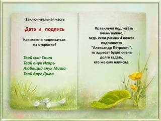 Заключительная часть
Дата и подпись
Как можно подписаться
на открытке?
Твой сын Саша
Твой внук Игорь
Любящий внук Миша
Твой друг Дима
Правильно подписать
очень важно,
ведь если ученик 4 класса
подпишется
“Александр Петрович”,
то адресат будет очень
долго гадать,
кто же ему написал.
 