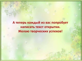 А теперь каждый из вас попробует
написать текст открытки.
Желаю творческих успехов!
 
