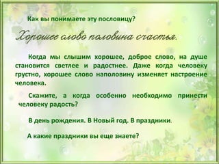 Когда мы слышим хорошее, доброе слово, на душе
становится светлее и радостнее. Даже когда человеку
грустно, хорошее слово наполовину изменяет настроение
человека.
Скажите, а когда особенно необходимо принести
человеку радость?
В день рождения. В Новый год. В праздники.
А какие праздники вы еще знаете?
 