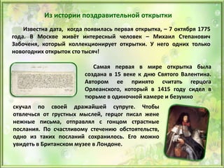 Из истории поздравительной открытки
Известна дата, когда появилась первая открытка, – 7 октября 1775
года. В Москве живёт интересный человек – Михаил Степанович
Забоченя, который коллекционирует открытки. У него одних только
новогодних открыток сто тысяч!
Самая первая в мире открытка была
создана в 15 веке к дню Святого Валентина.
Автором ее принято считать герцога
Орлеанского, который в 1415 году сидел в
тюрьме в одиночной камере и безумно
скучал по своей дражайшей супруге. Чтобы
отвлечься от грустных мыслей, герцог писал жене
нежные письма, отправлял с гонцом страстные
послания. По счастливому стечению обстоятельств,
одно из таких посланий сохранилось. Его можно
увидеть в Британском музее в Лондоне.
 