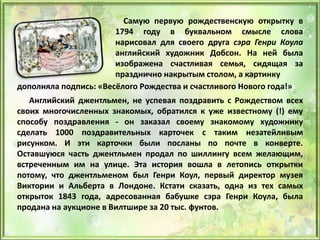 Самую первую рождественскую открытку в
1794 году в буквальном смысле слова
нарисовал для своего друга сэра Генри Коула
английский художник Добсон. На ней была
изображена счастливая семья, сидящая за
празднично накрытым столом, а картинку
дополняла подпись: «Весёлого Рождества и счастливого Нового года!»
Английский джентльмен, не успевая поздравить с Рождеством всех
своих многочисленных знакомых, обратился к уже известному (!) ему
способу поздравления - он заказал своему знакомому художнику
сделать 1000 поздравительных карточек с таким незатейливым
рисунком. И эти карточки были посланы по почте в конверте.
Оставшуюся часть джентльмен продал по шиллингу всем желающим,
встреченным им на улице. Эта история вошла в летопись открытки
потому, что джентльменом был Генри Коул, первый директор музея
Виктории и Альберта в Лондоне. Кстати сказать, одна из тех самых
открыток 1843 года, адресованная бабушке сэра Генри Коула, была
продана на аукционе в Вилтшире за 20 тыс. фунтов.
 