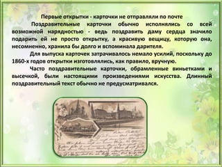 Первые открытки - карточки не отправляли по почте
Поздравительные карточки обычно исполнялись со всей
возможной нарядностью - ведь поздравить даму сердца значило
подарить ей не просто открытку, а красивую вещицу, которую она,
несомненно, хранила бы долго и вспоминала дарителя.
Для выпуска карточек затрачивалось немало усилий, поскольку до
1860-х годов открытки изготовлялись, как правило, вручную.
Часто поздравительные карточки, обрамленные виньетками и
высечкой, были настоящими произведениями искусства. Длинный
поздравительный текст обычно не предусматривался.
 