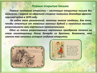 Первые открытые письма
Первые почтовые открытки – настоящие открытые письма без
конверта с маркой на обратной стороне появились благодаря франко-
прусской войне в 1870 году.
На войне мало развлечений, поэтому многие солдаты, для того,
чтобы отвлечься от тяжелых военных будней и невеселых мыслей,
разрисовывали свои картонные прямоугольники.
Один из таких разрисованных картонных прообразов попался на
глаза книготорговцу Леону Бенардо из Бретани. Возможно, что
именно так началась история создания открытки.
 