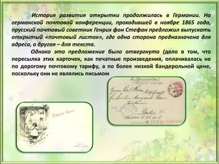 История развития открытки продолжилась в Германии. На
германской почтовой конференции, проходившей в ноябре 1865 года,
прусский почтовый советник Генрих фон Стефан предложил выпускать
открытый «почтовый листок», где одна сторона предназначена для
адреса, а другая – для текста.
Однако это предложение было отвергнуто (дело в том, что
пересылка этих карточек, как печатные произведения, оплачивалась не
по дорогому почтовому тарифу, а по более низкой бандерольной цене,
поскольку они не являлись письмом
 