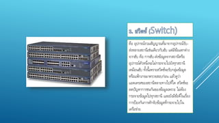 คือ อุปกรณ์รวมสัญญาณที่มาจากอุปกรณ์รับ-
ส่งหลายสถานีเช่นเดียวกับฮับ แต่มีข้อแตกต่าง
จากฮับ คือ การฮับ-ส่งข้อมูลจากสถานีหรือ
อุปกรณ์ตัวหนึ่งจะไม่กระจายไปยังทุกสถานี
เหมือนฮับ ทั้งนี้เพราะสวิตช์จะรับกลุ่มข้อมูล
หรือแพ็กเกจมาตรวจสอบก่อน แล้วดูว่า
แอดเดรสของสถานีหลายทางไปที่ใด สวิตช์จะ
ลดปัญหาการชนกันของข้อมูลเพราะ ไม่ต้อง
กระจายข้อมูลไปทุกสถานี และยังมีข้อดีในเรื่อง
การป้องกันการดักจับข้อมูลที่กระจายไปใน
เครือข่าย
 
