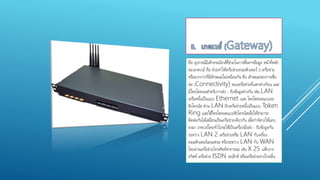 คือ อุปกรณ์อิเล็กทรอนิกส์ที่ช่วยในการสื่อสารข้อมูล หน้าที่หลัก
ของเกตเวย์ คือ ช่วยทาให้เครือข่ายคอมพิวเตอร์ 2 เครือข่าย
หรือมากกว่าที่มีลักษณะไม่เหมือนกัน คือ ลักษณะของการเชื่อ
ต่อ (Connectivity) ของเครือข่ายที่แตกต่างกัยน และ
มีโพรโตคอลสาหรับการส่ง - รับข้อมูลต่างกัน เช่น LAN
เครือหนึ่งเป็นแบบ Ethernet และ โพรโตคอลแบบอะ
ซิงโครนัส ส่วน LAN อีกเครือข่ายหนึ่งเป็นแบบ Token
Ring และใช้โพรโตคอลแบบซิงโครนัสเพื่อให้สามารถ
ติดต่อกันได้เสมือนเป็นเครือข่ายเดียวกัน เพื่อกาจัดวงให้แคบ
ลงมา เกตเวย์โดยทั่วไปจะใช้เป็นเครื่องมือส่ง - รับข้อมูลกัน
ระหว่าง LAN 2 เครือข่ายหรือ LAN กับเครื่อง
คอมพิวเตอร์เมนเฟรม หรือระหว่าง LAN กับ WAN
โดยผ่านเครือข่ายโทรศัพท์สาธารณะ เช่น X.25 แพ็กเกจ
สวิตซ์ เครือข่าย ISDN เทเล็กซ์ หรือเครือข่ายทางไกลอื่น
 