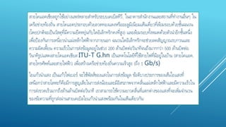 สายโคแอคเชียลถูกใช้อย่างแพร่หลายสาหรับระบบเคเบิลทีวี, ในอาคารสานักงานและสถานที่ทางานอื่นๆ ใน
เครือข่ายท้องถิ่น สายโคแอคประกอบด้วยลวดทองแดงหรืออะลูมิเนียมเส้นเดี่ยวที่ล้อมรอบด้วยชั้นฉนวน
(โดยปกติจะเป็นวัสดุที่มีความยืดหยุ่นกับไดอิเล็กทริกคงที่สูง) และล้อมรอบทั้งหมดด้วยตัวนาอีกชั้นหนึ่ง
เพื่อป้องกันการเหนี่ยวนาแม่เหล็กไฟฟ้าจากภายนอก ฉนวนไดอิเล็กทริกจะช่วยลดสัญญาณรบกวนและ
ความผิดเพี้ยน ความเร็วในการส่งข้อมูลอยู่ในช่วง 200 ล้านบิตต่อวินาทีจนถึงมากกว่า 500 ล้านบิตต่อ
วินาทีรูปแสดงสายโคแอคเชียล'ITU-T G.hn เป็นเทคโนโลยีที่ใช้สายไฟที่มีอยู่ในบ้าน (สายโคแอค,
สายโทรศัพท์และสายไฟฟ้า) เพื่อสร้างเครือข่ายท้องถิ่นความเร็วสูง (ถึง 1 Gb/s)
ใยแก้วนาแสง เป็นแก้วไฟเบอร์ จะใช้พัลส์ของแสงในการส่งข้อมูล ข้อดีบางประการของเส้นใยแสงที่
เหนือกว่าสายโลหะก็คือมีการสูญเสียในการส่งน้อยและมีอิสรภาพจากคลื่นแม่เหล็กไฟฟ้าและมีความเร็วใน
การส่งรวดเร็วมากถึงล้านล้านบิตต่อวินาที เราสามารถใช้ความยาวคลื่นที่แตกต่างของแสงที่จะเพิ่มจานวน
ของข้อความที่ถูกส่งผ่านสายเคเบิลใยแก้วนาแสงพร้อมกันในเส้นเดียวกัน
 