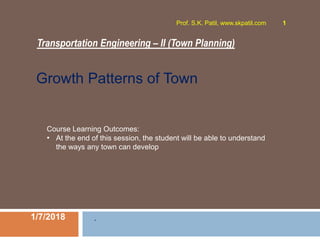 Transportation Engineering – II (Town Planning)
1/7/2018
Prof. S.K. Patil, www.skpatil.com 1
.
Course Learning Outcomes:
• At the end of this session, the student will be able to understand
the ways any town can develop
Growth Patterns of Town
 