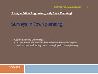 Transportation Engineering – II (Town Planning)
1/7/2018
Prof. S.K. Patil, www.skpatil.com 1
.
Course Learning Outcomes:
• At the end of this session, the student will be able to explain
various data and survey methods employed in town planning
Surveys in Town planning
 