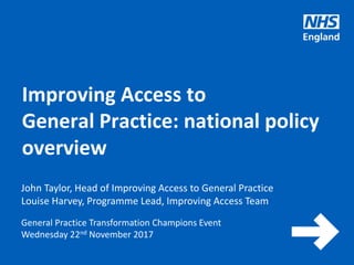 www.england.nhs.uk
General Practice Transformation Champions Event
Wednesday 22nd November 2017
Improving Access to
General Practice: national policy
overview
John Taylor, Head of Improving Access to General Practice
Louise Harvey, Programme Lead, Improving Access Team
 