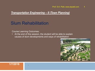 Transportation Engineering – II (Town Planning)
1/7/2018
Prof. S.K. Patil, www.skpatil.com 1
.
Course Learning Outcomes:
• At the end of this session, the student will be able to explain
causes of slum developments and ways of rehabilitation
Slum Rehabilitation
 