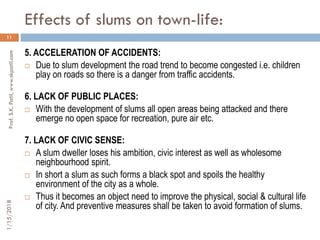 Effects of slums on town-life:
11
5. ACCELERATION OF ACCIDENTS:
 Due to slum development the road trend to become congested i.e. children
play on roads so there is a danger from traffic accidents.
6. LACK OF PUBLIC PLACES:
 With the development of slums all open areas being attacked and there
emerge no open space for recreation, pure air etc.
7. LACK OF CIVIC SENSE:
 A slum dweller loses his ambition, civic interest as well as wholesome
neighbourhood spirit.
 In short a slum as such forms a black spot and spoils the healthy
environment of the city as a whole.
 Thus it becomes an object need to improve the physical, social & cultural life
of city. And preventive measures shall be taken to avoid formation of slums.
1/15/2018Prof.S.K.Patil,www.skpatil.com
 