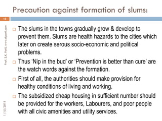 Precaution against formation of slums:
12
 The slums in the towns gradually grow & develop to
prevent them. Slums are health hazards to the cities which
later on create serous socio-economic and political
problems.
 Thus ‘Nip in the bud’ or ‘Prevention is better than cure’ are
the watch words against the formation.
 First of all, the authorities should make provision for
healthy conditions of living and working.
 The subsidized cheap housing in sufficient number should
be provided for the workers, Labourers, and poor people
with all civic amenities and utility services.
1/15/2018Prof.S.K.Patil,www.skpatil.com
 
