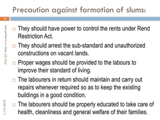Precaution against formation of slums:
13
 They should have power to control the rents under Rend
Restriction Act.
 They should arrest the sub-standard and unauthorized
constructions on vacant lands.
 Proper wages should be provided to the labours to
improve their standard of living.
 The labourers in return should maintain and carry out
repairs whenever required so as to keep the existing
buildings in a good condition.
 The labourers should be properly educated to take care of
health, cleanliness and general welfare of their families.
1/15/2018Prof.S.K.Patil,www.skpatil.com
 