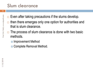 Slum clearance
15
 Even after taking precautions if the slums develop.
 then there emerges only one option for authorities and
that is slum clearance.
 The process of slum clearance is done with two basic
methods.
 Improvement Method
 Complete Removal Method.
1/15/2018Prof.S.K.Patil,www.skpatil.com
 