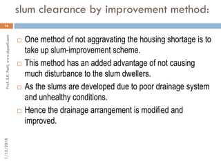 slum clearance by improvement method:
16
 One method of not aggravating the housing shortage is to
take up slum-improvement scheme.
 This method has an added advantage of not causing
much disturbance to the slum dwellers.
 As the slums are developed due to poor drainage system
and unhealthy conditions.
 Hence the drainage arrangement is modified and
improved.
1/15/2018Prof.S.K.Patil,www.skpatil.com
 