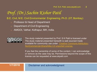 Prof. (Dr.) Sachin Kishor Patil
B.E. Civil, M.E. Civil Environmental Engineering, Ph.D. (IIT, Bombay)
❑ Professor & Head of Department
❑ Department of Civil Engineering
❑ AMGOI, Vathar, Kolhapur, MH, India.
1/7/2018
Prof. S.K. Patil, www.skpatil.com 2
Disclaimer and acknowledgment
The study material presented by Prof. S K Patil is licensed under
The study material presented herewith is web sourced made
available for community use under Creative Commons Attribution-
NonCommercial-ShareAlike 3.0 unported License.
If you feel the ownership of some of the content, I can acknowledge
or remove as the case may be. Permissions beyond the scope of this
license can be requested at www.skpatil.com
 