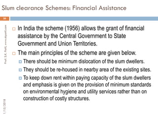 Slum clearance Schemes: Financial Assistance
20
 In India the scheme (1956) allows the grant of financial
assistance by the Central Government to State
Government and Union Territories.
 The main principles of the scheme are given below.
 There should be minimum dislocation of the slum dwellers.
 They should be re-housed in nearby area of the existing sites.
 To keep down rent within paying capacity of the slum dwellers
and emphasis is given on the provision of minimum standards
on environmental hygiene and utility services rather than on
construction of costly structures.
1/15/2018Prof.S.K.Patil,www.skpatil.com
 