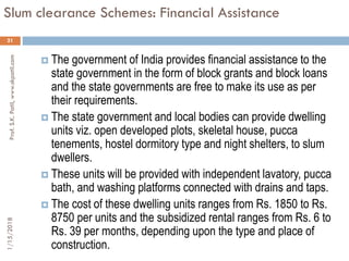 Slum clearance Schemes: Financial Assistance
21
 The government of India provides financial assistance to the
state government in the form of block grants and block loans
and the state governments are free to make its use as per
their requirements.
 The state government and local bodies can provide dwelling
units viz. open developed plots, skeletal house, pucca
tenements, hostel dormitory type and night shelters, to slum
dwellers.
 These units will be provided with independent lavatory, pucca
bath, and washing platforms connected with drains and taps.
 The cost of these dwelling units ranges from Rs. 1850 to Rs.
8750 per units and the subsidized rental ranges from Rs. 6 to
Rs. 39 per months, depending upon the type and place of
construction.
1/15/2018Prof.S.K.Patil,www.skpatil.com
 