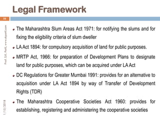 Legal Framework
1/15/2018Prof.S.K.Patil,www.skpatil.com
22
The Maharashtra Slum Areas Act 1971: for notifying the slums and for
fixing the eligibility criteria of slum dweller
LAAct 1894: for compulsory acquisition of land for public purposes.
MRTP Act, 1966: for preparation of Development Plans to designate
land for public purposes, which can be acquired under LAAct
DC Regulations for Greater Mumbai 1991: provides for an alternative to
acquisition under LA Act 1894 by way of Transfer of Development
Rights (TDR)
The Maharashtra Cooperative Societies Act 1960: provides for
establishing, registering and administering the cooperative societies
 