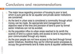 Conclusions and recommendations
23
 The major issue regarding provision of housing to poor is land,
which is pure gold as far as squatter and private sector institutions
are concerned.
 As the land in urban area is considered a commodity through which
money can be made. So appropriate land management is an
objective need of the time and provision of land to poor by formal
sector initiatives can not be avoided.
 As the population influx to urban areas reached to its zenith the
scarcity of land is a grave reality and access to land is required by
poor communicated through any means.
 As the poor people can not have access to the land through formal
sector initiatives, therefore they opt for informal sector processes &
occupy the governments land & make slums & squatter settlements.
1/15/2018Prof.S.K.Patil,www.skpatil.com
 