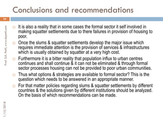 Conclusions and recommendations
24
 It is also a reality that in some cases the formal sector it self involved in
making squatter settlements due to there failures in provision of housing to
poor.
 Once the slums & squatter settlements develop the major issue which
requires immediate attention is the provision of services & infrastructures
which is usually obtained by squatter at a very high cost.
 Furthermore it is a bitter reality that population influx to urban centres
continues and shall continue & it can not be eliminated & through formal
sector processes housing can not be provided to poor urban communities.
 Thus what options & strategies are available to formal sector? This is the
question which needs to be answered in an appropriate manner.
 For that matter policies regarding slums & squatter settlements by different
countries & the solutions given by different institutions should be analyzed.
On the basis of which recommendations can be made.
1/15/2018Prof.S.K.Patil,www.skpatil.com
 