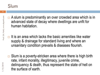 Slum
1/15/2018Prof.S.K.Patil,www.skpatil.com
4
 A slum is predominantly an over crowded area which is in
advanced state of decay where dwellings are unfit for
human habitation.
 It is an area which lacks the basic amenities like water
supply & drainage for standard living and where an
unsanitary condition prevails & diseases flourish.
 Slum is a poverty-stricken area where there is high birth
rate, infant morality, illegitimacy, juvenile crime,
delinquency & death, thus represent the state of hell on
the surface of earth.
 