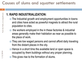 Causes of slums and squatter settlements
5
1. RAPID INDUSTRIALIZATION:
 The Industrial growth and employment opportunities in towns
and cities have acted as powerful magnets to attract the rural
population to cites.
 the workers employed in the in these factories & industrial
areas generally make their habitation as near as possible to
the place of work.
 They are low waged persons and cannot afford daily traveling
from the distant places in the city.
 Hence in a short time the available land or open space is
occupied by them buildings without any proper planning.
 This gives rise to the formation of slums.
1/15/2018Prof.S.K.Patil,www.skpatil.com
 
